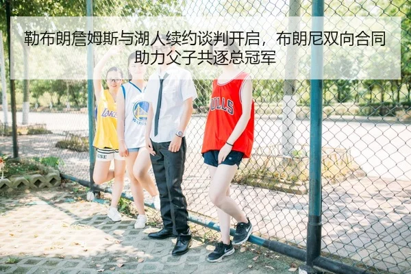 勒布朗詹姆斯与湖人续约谈判开启，布朗尼双向合同助力父子共逐总冠军