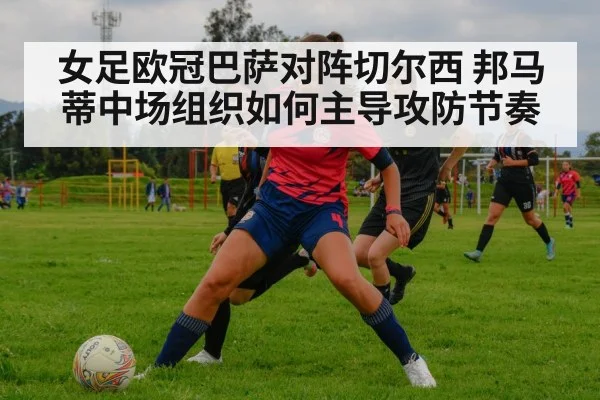 女足欧冠巴萨对阵切尔西 邦马蒂中场组织如何主导攻防节奏